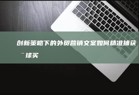 创新策略下的外贸营销文案：如何精准捕获全球买家的心